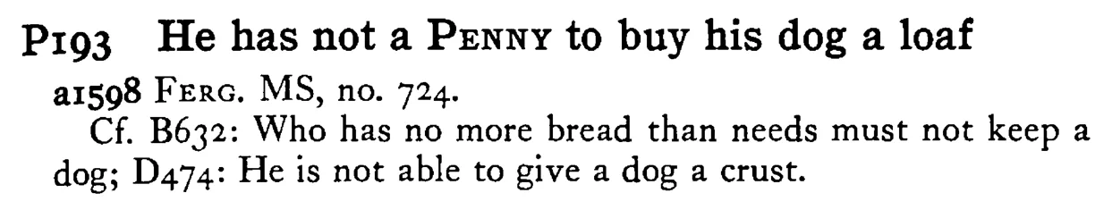 He has not a PENNY to buy his dog a loaf - a scanned entry from Tilley's 1950 Dictionary of Proverbs.