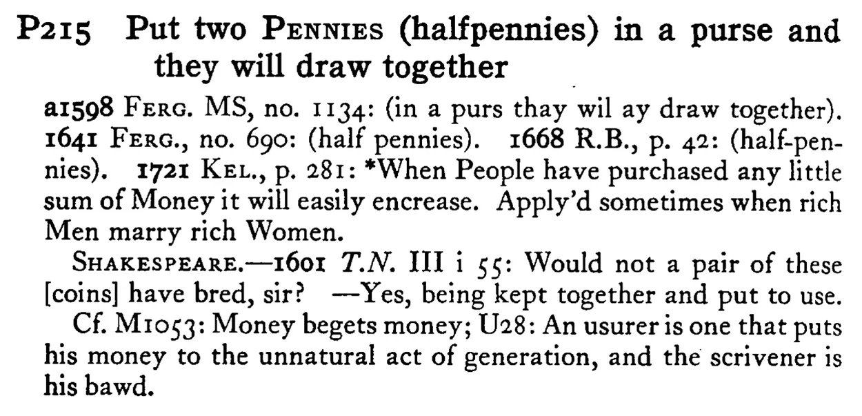 Put two PENNIES (halfpennies) in a purse and they will draw together - a scanned entry from Tilley's 1950 Dictionary of Proverbs.