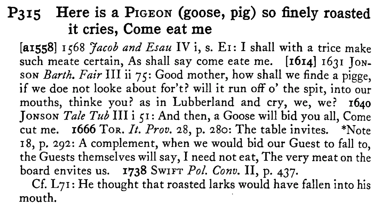 Here is a PIGEON (goose, pig) so finely roasted it cries, Come eat me - a scanned entry from Tilley's 1950 Dictionary of Proverbs.