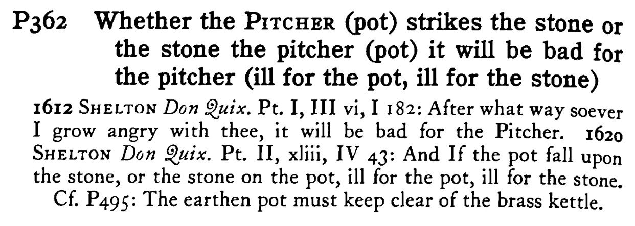 Whether the PITCHER (pot) strikes the stone or the stone the pitcher (pot) it will be bad for the pitcher (ill for the pot, ill for the stone) - a scanned entry from Tilley's 1950 Dictionary of Proverbs.
