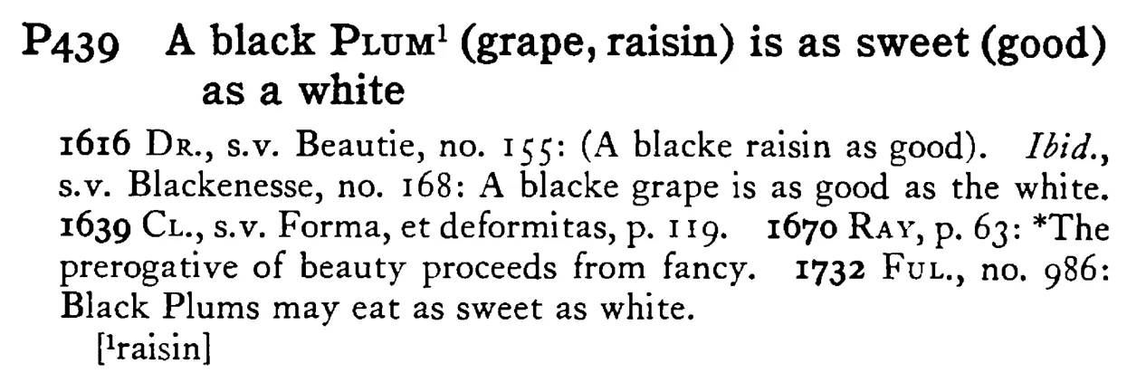 A black PLUM¹ (grape, raisin) is as sweet (good) as a white - a scanned entry from Tilley's 1950 Dictionary of Proverbs.