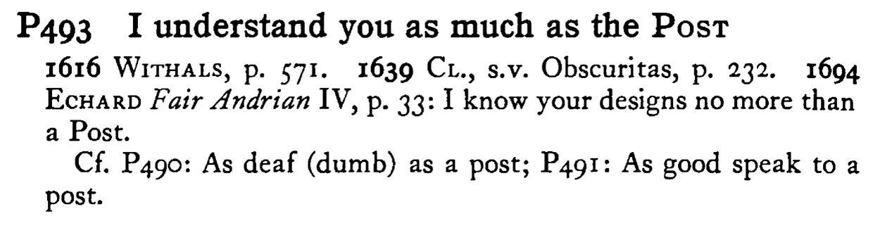 I understand you as much as the POST - a scanned entry from Tilley's 1950 Dictionary of Proverbs.