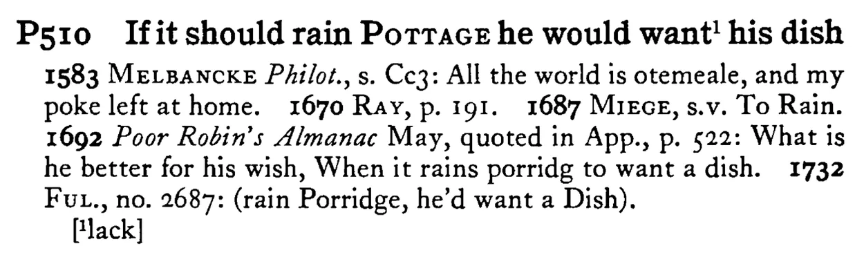 If it should rain POTTAGE he would want¹ his dish - a scanned entry from Tilley's 1950 Dictionary of Proverbs.