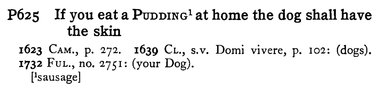 If you eat a PUDDING¹ at home the dog shall have the skin - a scanned entry from Tilley's 1950 Dictionary of Proverbs.