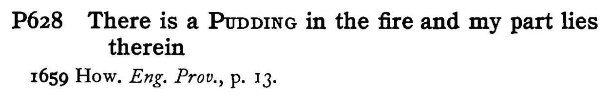 There is a PUDDING in the fire and my part lies therein - a scanned entry from Tilley's 1950 Dictionary of Proverbs.