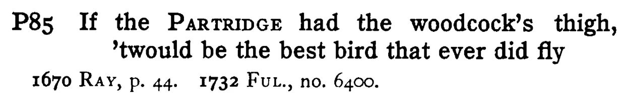 If the PARTRIDGE had the woodcock's thigh, 'twould be the best bird that ever did fly - a scanned entry from Tilley's 1950 Dictionary of Proverbs.