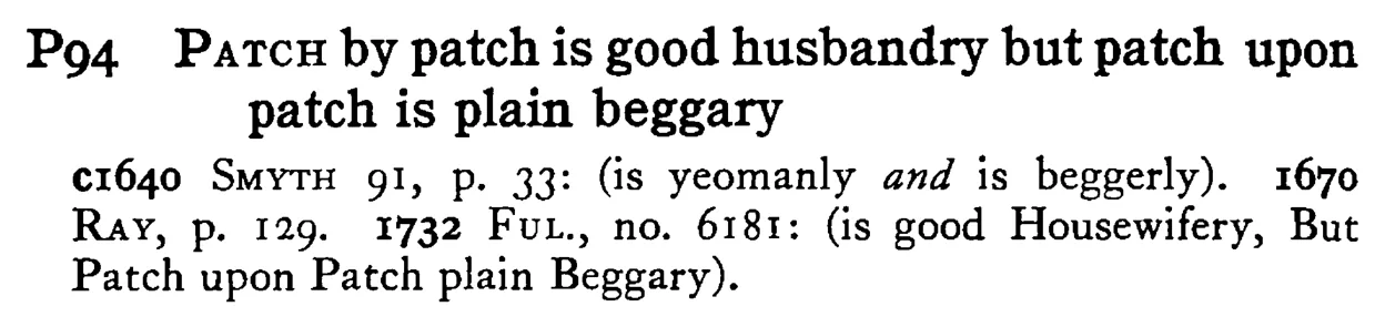 PATCH by patch is good husbandry but patch upon patch is plain beggary - a scanned entry from Tilley's 1950 Dictionary of Proverbs.
