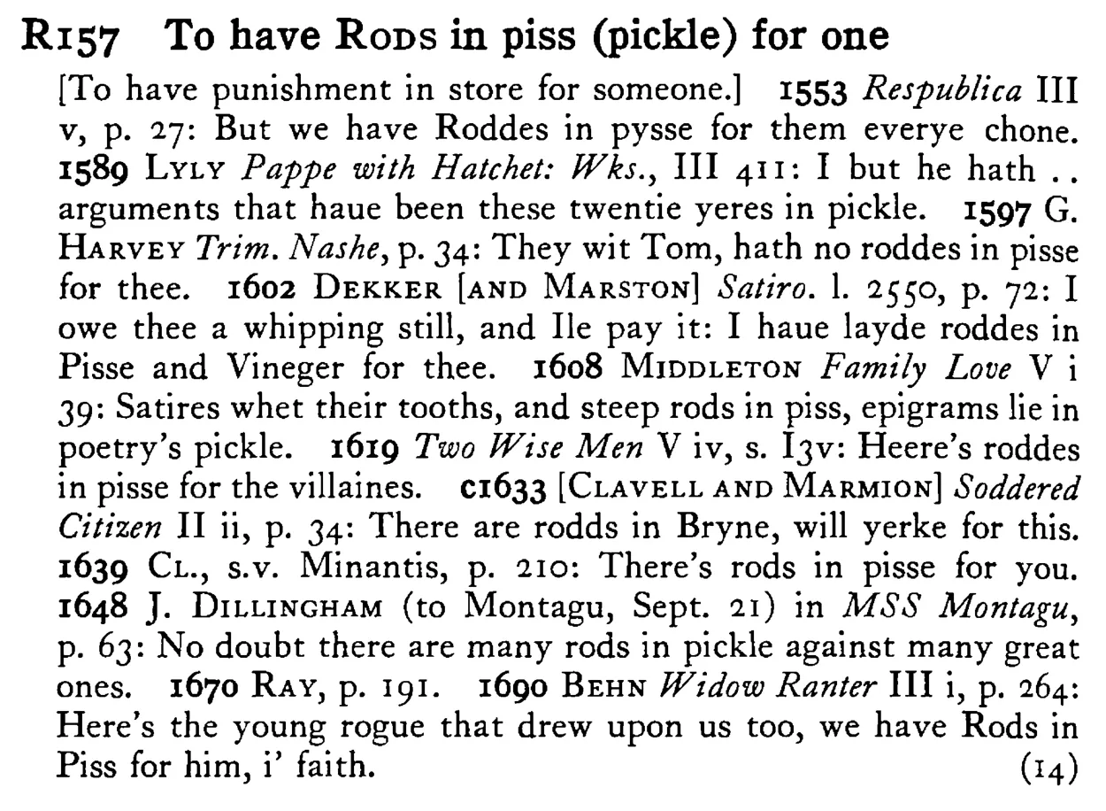 To have RODS in piss (pickle) for one - a scanned entry from Tilley's 1950 Dictionary of Proverbs.