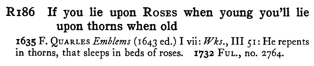 If you lie upon ROSES when young you'll lie upon thorns when old - a scanned entry from Tilley's 1950 Dictionary of Proverbs.