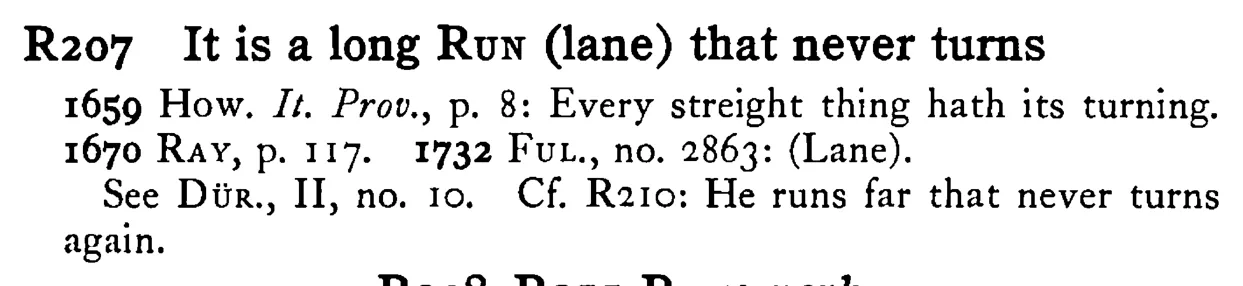It is a long RUN (lane) that never turns - a scanned entry from Tilley's 1950 Dictionary of Proverbs.