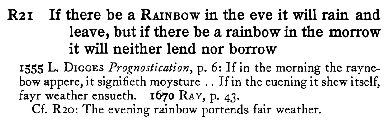 If there be a RAINBOW in the eve it will rain and leave, but if there be a rainbow in the morrow it will neither lend nor borrow - a scanned entry from Tilley's 1950 Dictionary of Proverbs.
