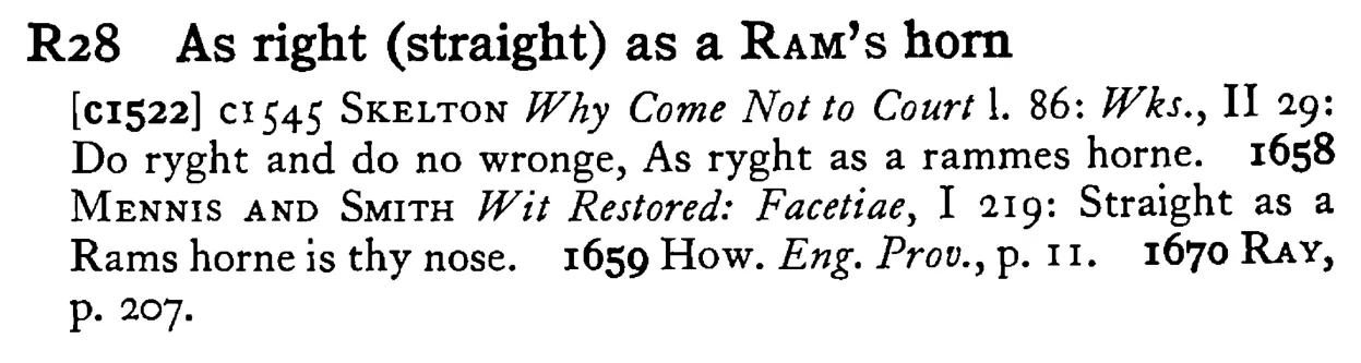 As right (straight) as a RAM's horn - a scanned entry from Tilley's 1950 Dictionary of Proverbs.