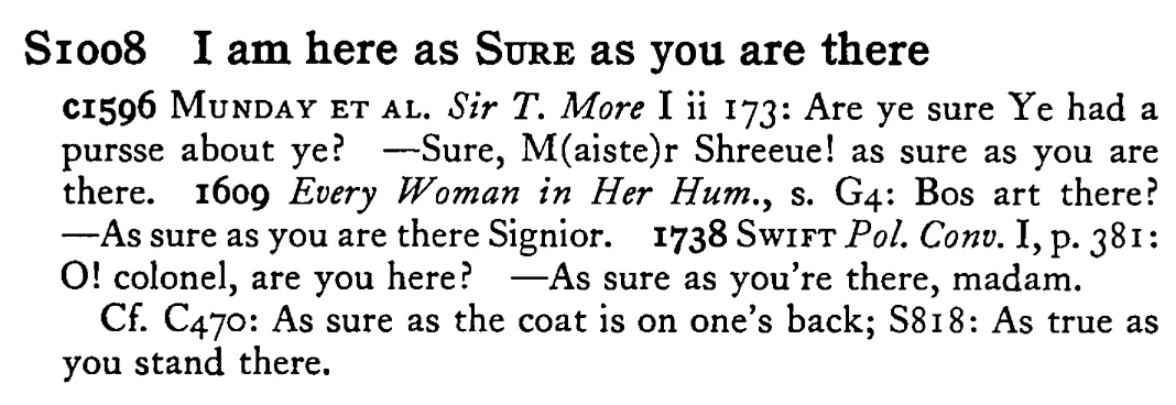 I am here as SURE as you are there - a scanned entry from Tilley's 1950 Dictionary of Proverbs.