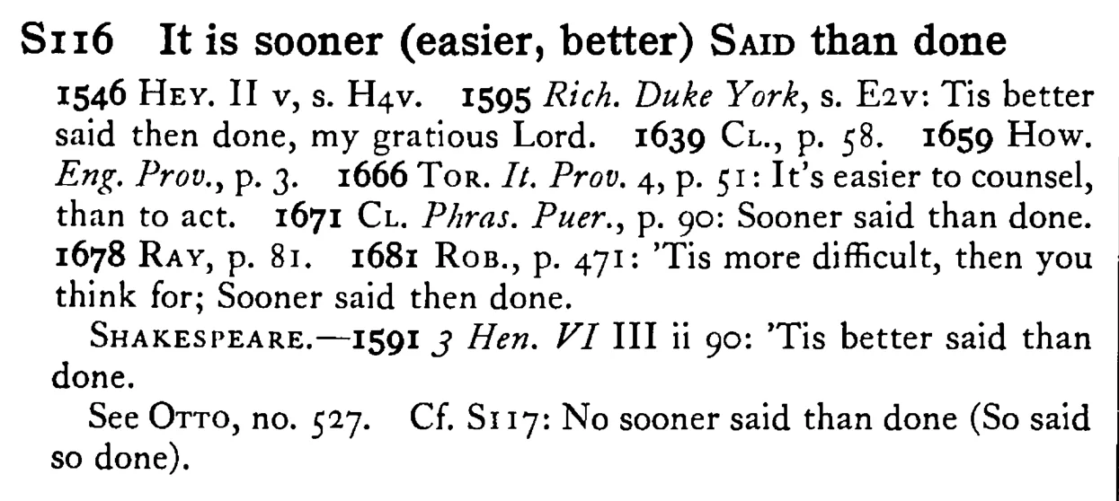 It is sooner (easier, better) SAID than done - a scanned entry from Tilley's 1950 Dictionary of Proverbs.