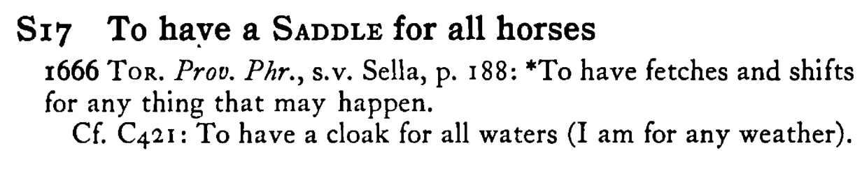 To have a SADDLE for all horses - a scanned entry from Tilley's 1950 Dictionary of Proverbs.
