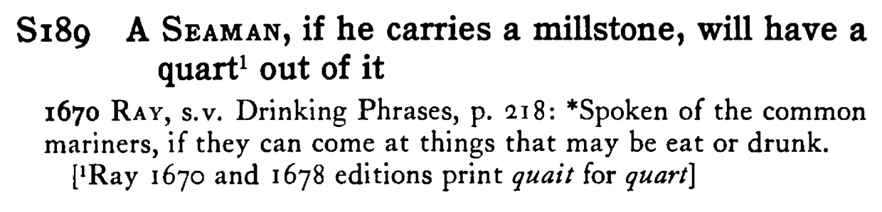 A SEAMAN, if he carries a millstone, will have a quart¹ out of it - a scanned entry from Tilley's 1950 Dictionary of Proverbs.
