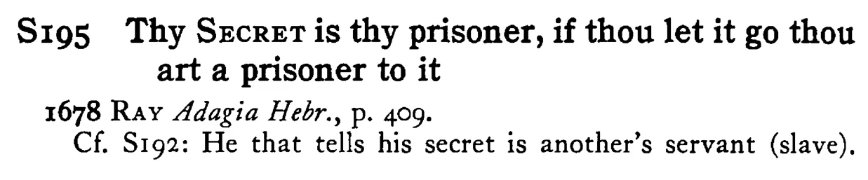 Thy SECRET is thy prisoner, if thou let it go thou art a prisoner to it - a scanned entry from Tilley's 1950 Dictionary of Proverbs.