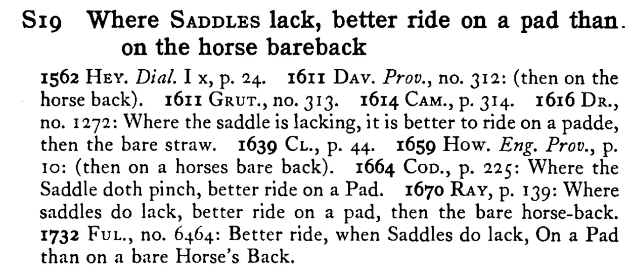 Where SADDLES lack, better ride on a pad than. on the horse bareback - a scanned entry from Tilley's 1950 Dictionary of Proverbs.