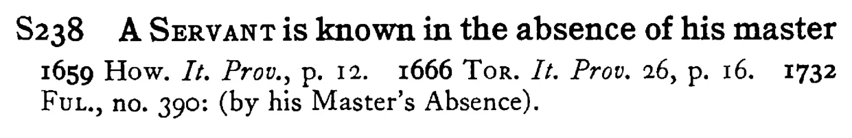 A SERVANT is known in the absence of his master - a scanned entry from Tilley's 1950 Dictionary of Proverbs.