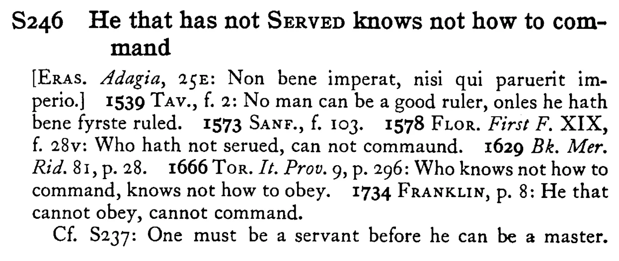 He that has not SERVED knows not how to command - a scanned entry from Tilley's 1950 Dictionary of Proverbs.