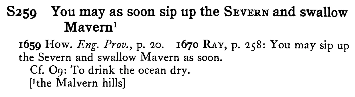 You may as soon sip up the SEVERN and swallow Mavern¹ - a scanned entry from Tilley's 1950 Dictionary of Proverbs.