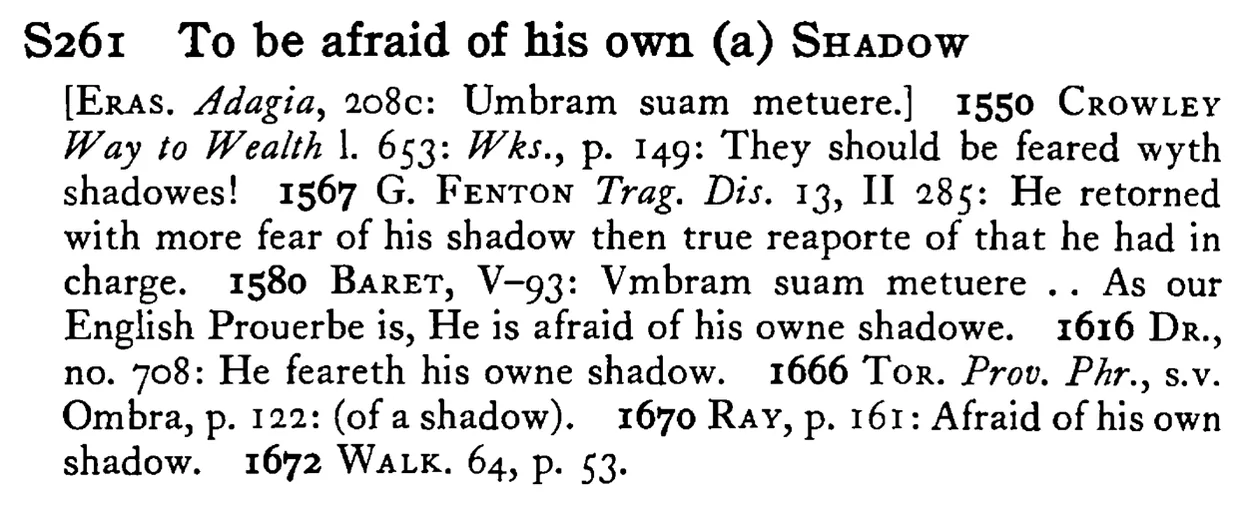 To be afraid of his own (a) SHADOW - a scanned entry from Tilley's 1950 Dictionary of Proverbs.