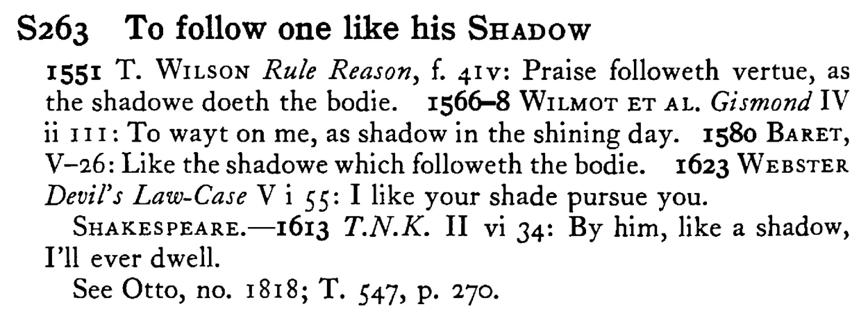 To follow one like his SHADOW - a scanned entry from Tilley's 1950 Dictionary of Proverbs.