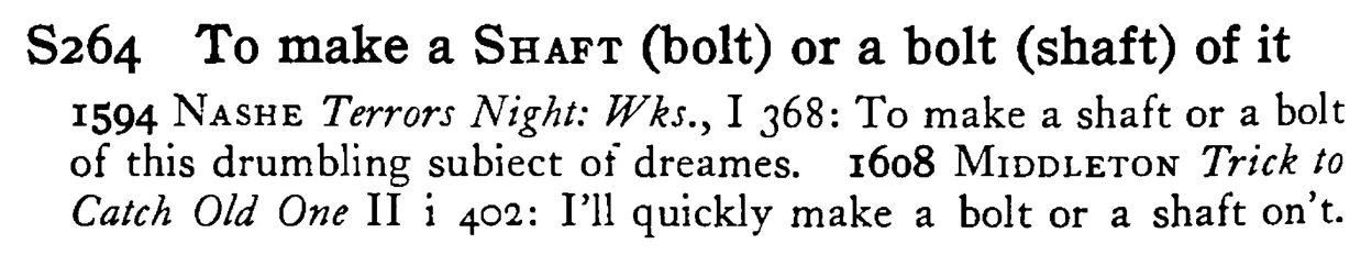 To make a SHAFT (bolt) or a bolt (shaft) of it - a scanned entry from Tilley's 1950 Dictionary of Proverbs.