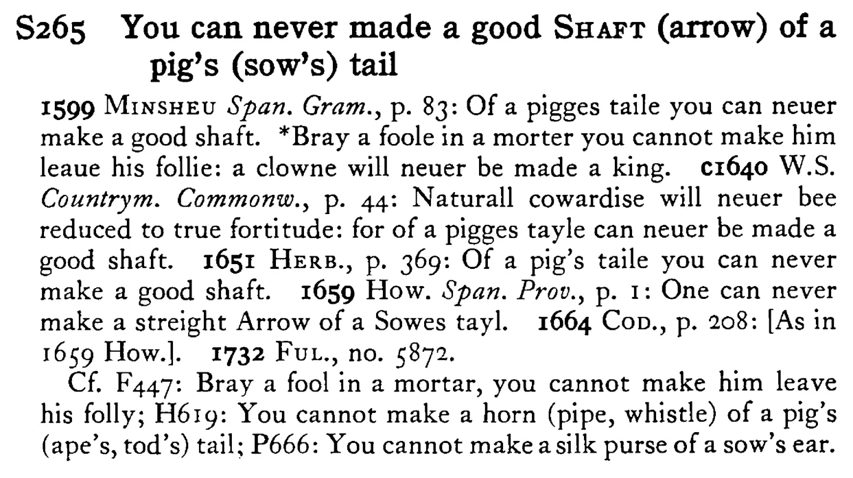 You can never made a good SHAFT (arrow) of a pig's (sow's) tail - a scanned entry from Tilley's 1950 Dictionary of Proverbs.