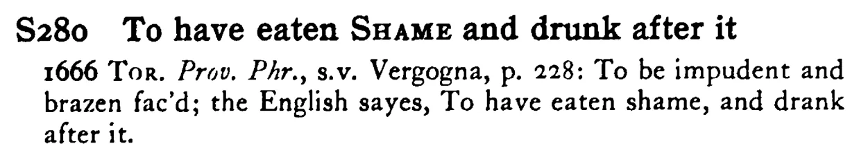 To have eaten SHAME and drunk after it - a scanned entry from Tilley's 1950 Dictionary of Proverbs.