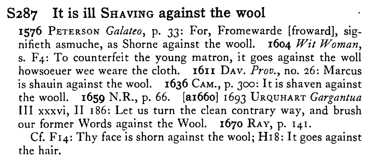 It is ill SHAVING against the wool - a scanned entry from Tilley's 1950 Dictionary of Proverbs.