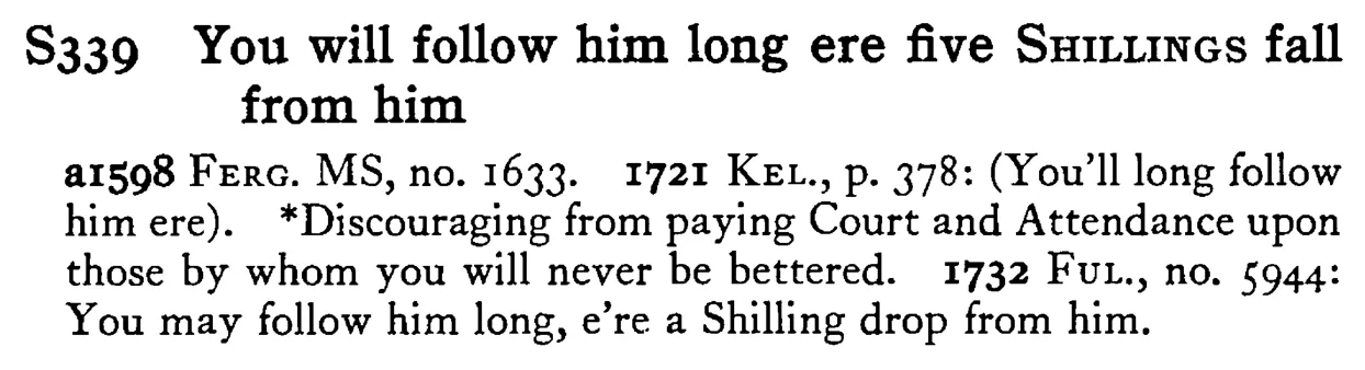 You will follow him long ere five SHILLINGS fall from him - a scanned entry from Tilley's 1950 Dictionary of Proverbs.