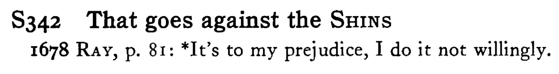 That goes against the SHINS - a scanned entry from Tilley's 1950 Dictionary of Proverbs.
