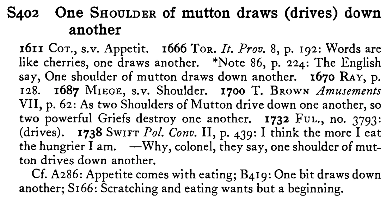 One SHOULDER of mutton draws (drives) down another - a scanned entry from Tilley's 1950 Dictionary of Proverbs.