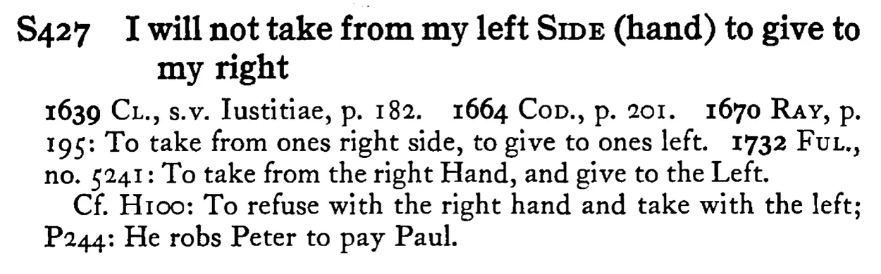 I will not take from my left SIDE (hand) to give to my right - a scanned entry from Tilley's 1950 Dictionary of Proverbs.