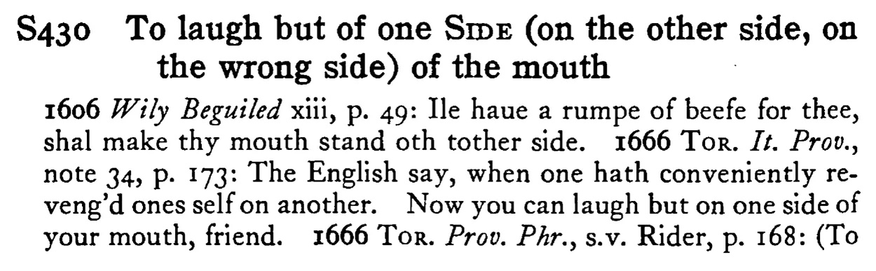 To laugh but of one SIDE (on the other side, on the wrong side) of the mouth - a scanned entry from Tilley's 1950 Dictionary of Proverbs.