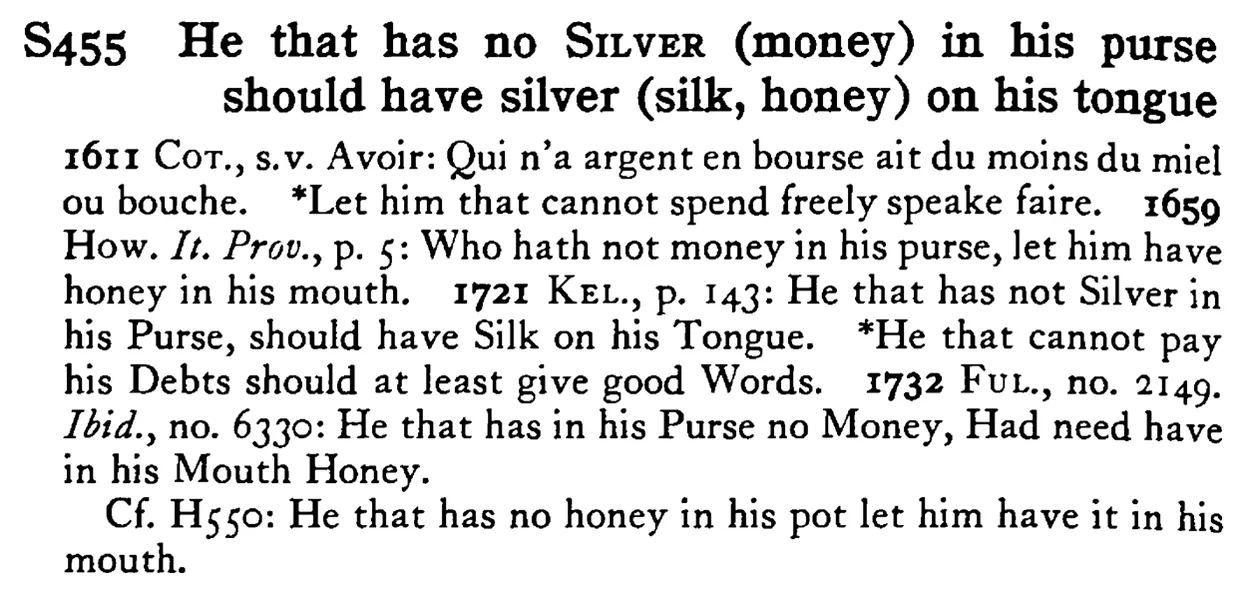 He that has no SILVER (money) in his purse should have silver (silk, honey) on his tongue - a scanned entry from Tilley's 1950 Dictionary of Proverbs.