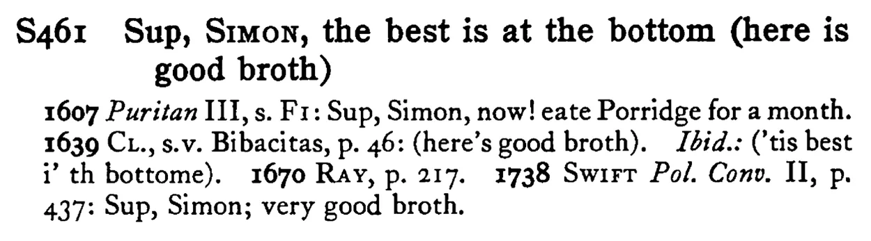 Sup, SIMON, the best is at the bottom (here is good broth) - a scanned entry from Tilley's 1950 Dictionary of Proverbs.