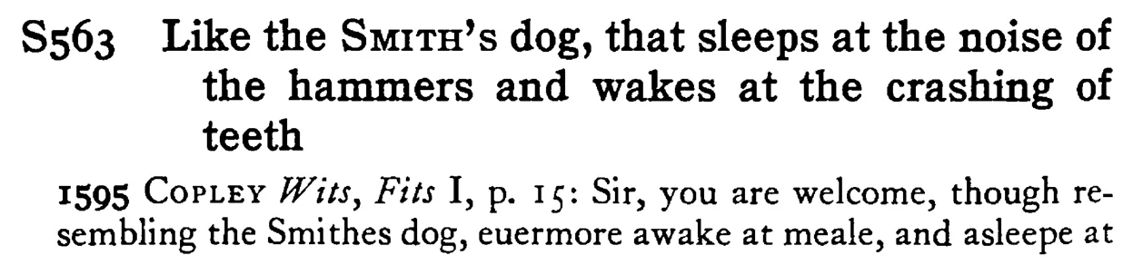 Like the SMITH's dog, that sleeps at the noise of the hammers and wakes at the crashing of teeth - a scanned entry from Tilley's 1950 Dictionary of Proverbs.
