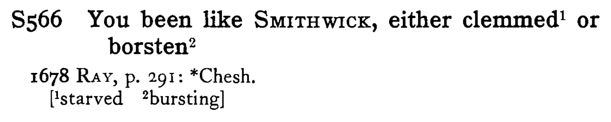 You been like SMITHWICK, either clemmed¹ or borsten² - a scanned entry from Tilley's 1950 Dictionary of Proverbs.