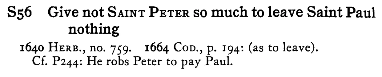 Give not SAINT PETER so much to leave Saint Paul nothing - a scanned entry from Tilley's 1950 Dictionary of Proverbs.