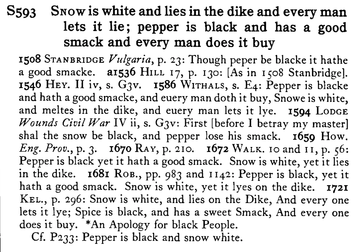 SNOW is white and lies in the dike and every man lets it lie; pepper is black and has a good smack and every man does it buy - a scanned entry from Tilley's 1950 Dictionary of Proverbs.