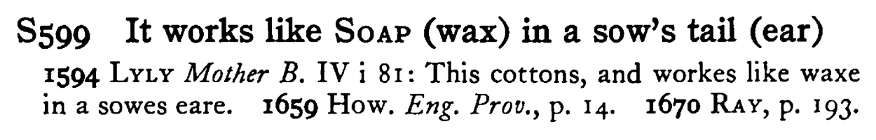 It works like SOAP (wax) in a sow's tail (ear) - a scanned entry from Tilley's 1950 Dictionary of Proverbs.