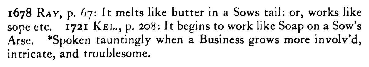 It works like SOAP (wax) in a sow's tail (ear) - a scanned entry from Tilley's 1950 Dictionary of Proverbs. (continuation)