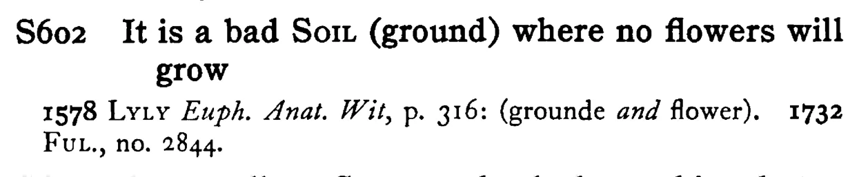 It is a bad SOIL (ground) where no flowers will grow - a scanned entry from Tilley's 1950 Dictionary of Proverbs.