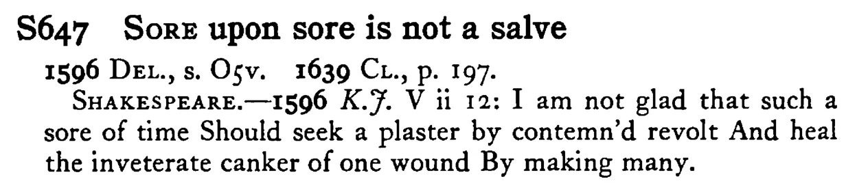 SORE upon sore is not a salve - a scanned entry from Tilley's 1950 Dictionary of Proverbs.