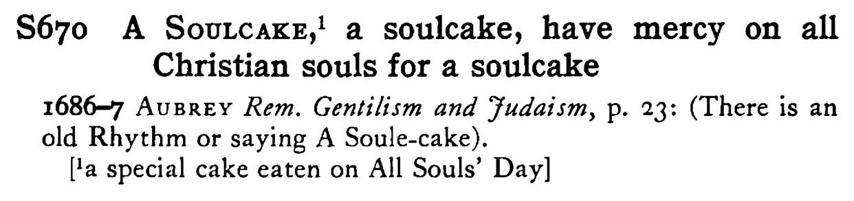 A SOULCAKE,¹ a soulcake, have mercy on all Christian souls for a soulcake - a scanned entry from Tilley's 1950 Dictionary of Proverbs.