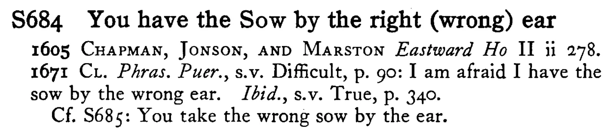 You have the SOW by the right (wrong) ear - a scanned entry from Tilley's 1950 Dictionary of Proverbs.