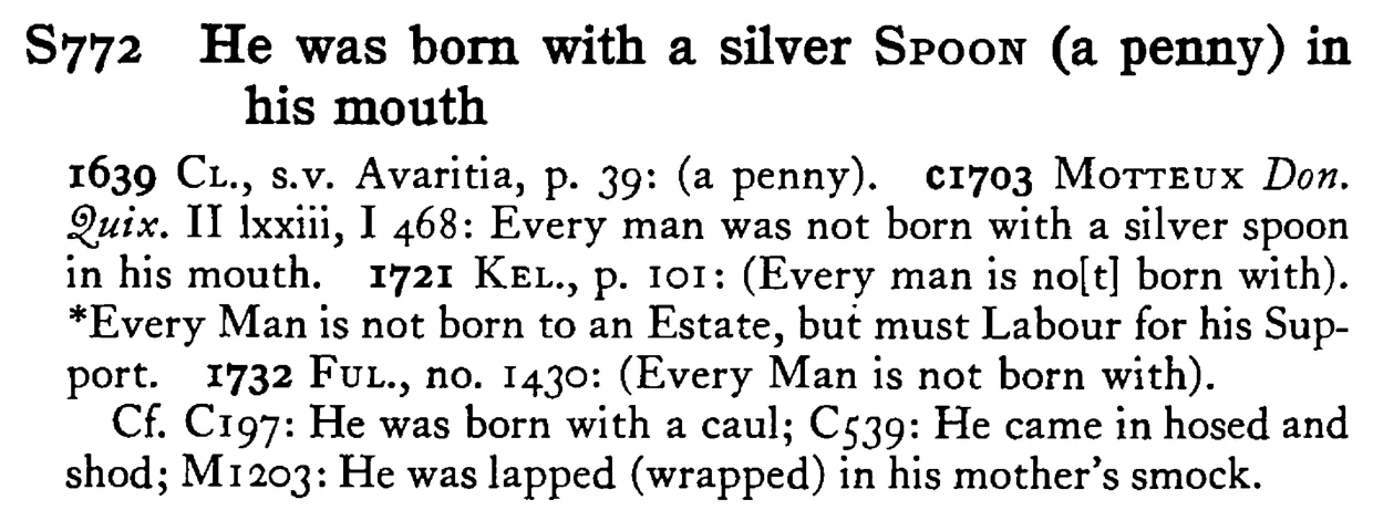 He was born with a silver SPOON (a penny) in his mouth - a scanned entry from Tilley's 1950 Dictionary of Proverbs.