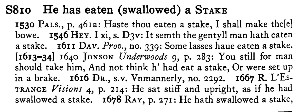 He has eaten (swallowed) a STAKE - a scanned entry from Tilley's 1950 Dictionary of Proverbs.